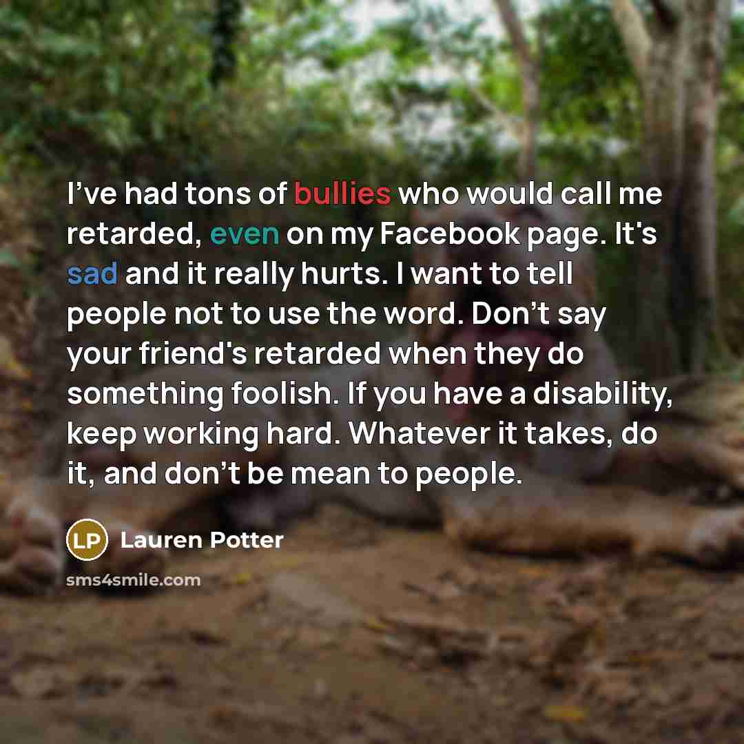 “I've had tons of bullies who would call me retarded, even on my Facebook page. It's sad and it really hurts. I want to tell people not to use the word. Don't say your friend's retarded when they do something foolish. If you have a disability, keep working hard. Whatever it takes, do it, and don't…” quote by Lauren Potter
