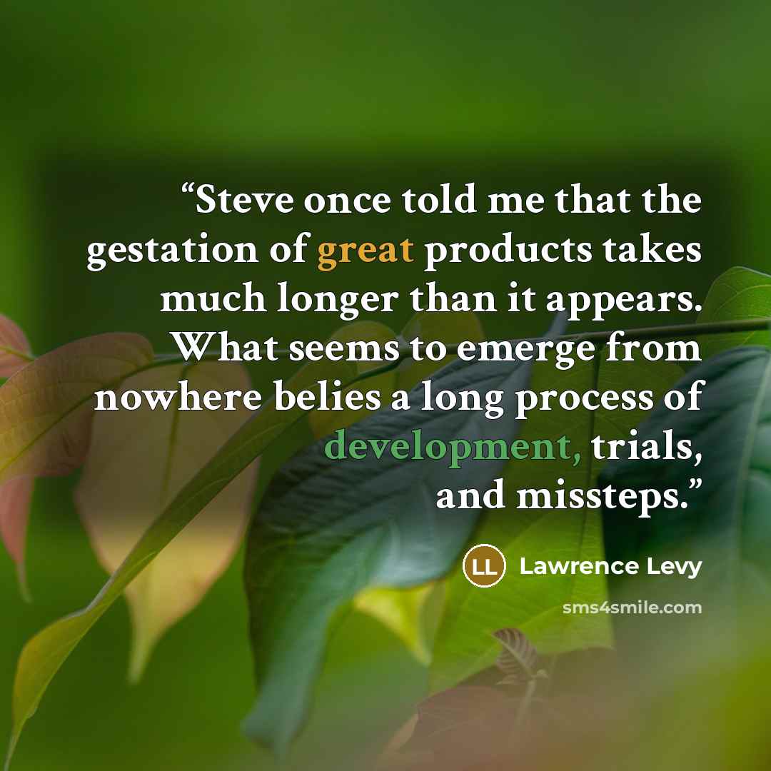 “Steve once told me that the gestation of great products takes much longer than it appears. What seems to emerge from nowhere belies a long process of development, trials, and missteps.” quote by Lawrence Levy