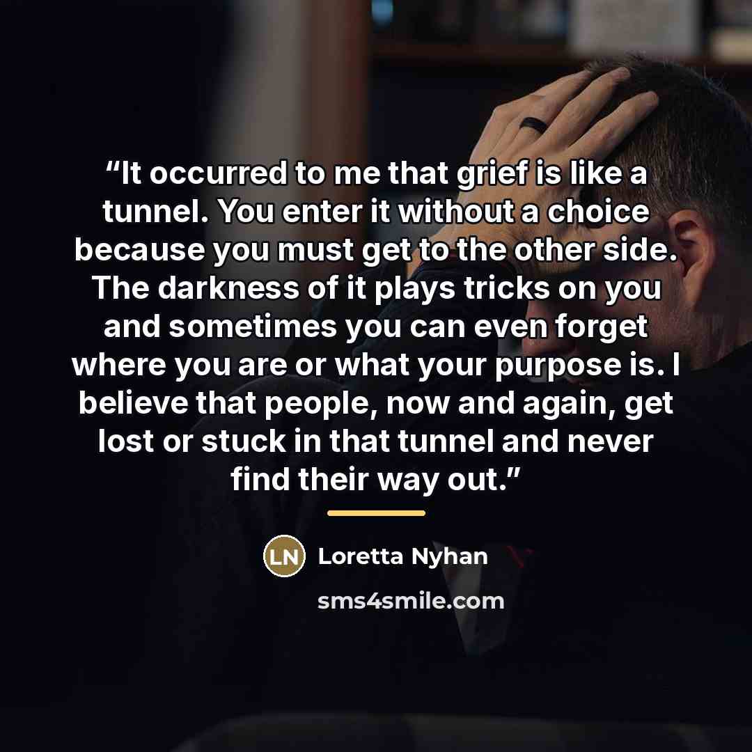 “It occurred to me that grief is like a tunnel. You enter it without a choice because you must get to the other side. The darkness of it plays tricks on you and sometimes you can even forget where you are or what your purpose is. I believe that people, now and again, get lost or stuck in that…” quote by Loretta Nyhan