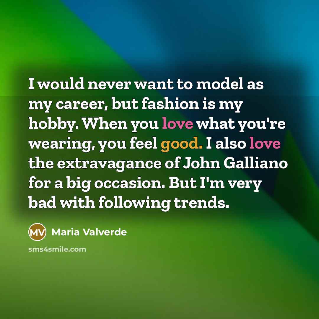“I would never want to model as my career, but fashion is my hobby. When you love what you're wearing, you feel good. I also love the extravagance of John Galliano for a big occasion. But I'm very bad with following trends.” quote by Maria Valverde