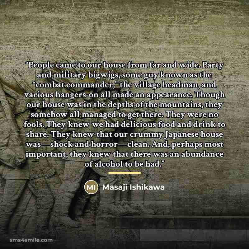 “People came to our house from far and wide. Party and military bigwigs, some guy known as the “combat commander,” the village headman, and various hangers-on all made an appearance. Though our house was in the depths of the mountains, they somehow all managed to get there. They were no fools. They…” quote by Masaji Ishikawa