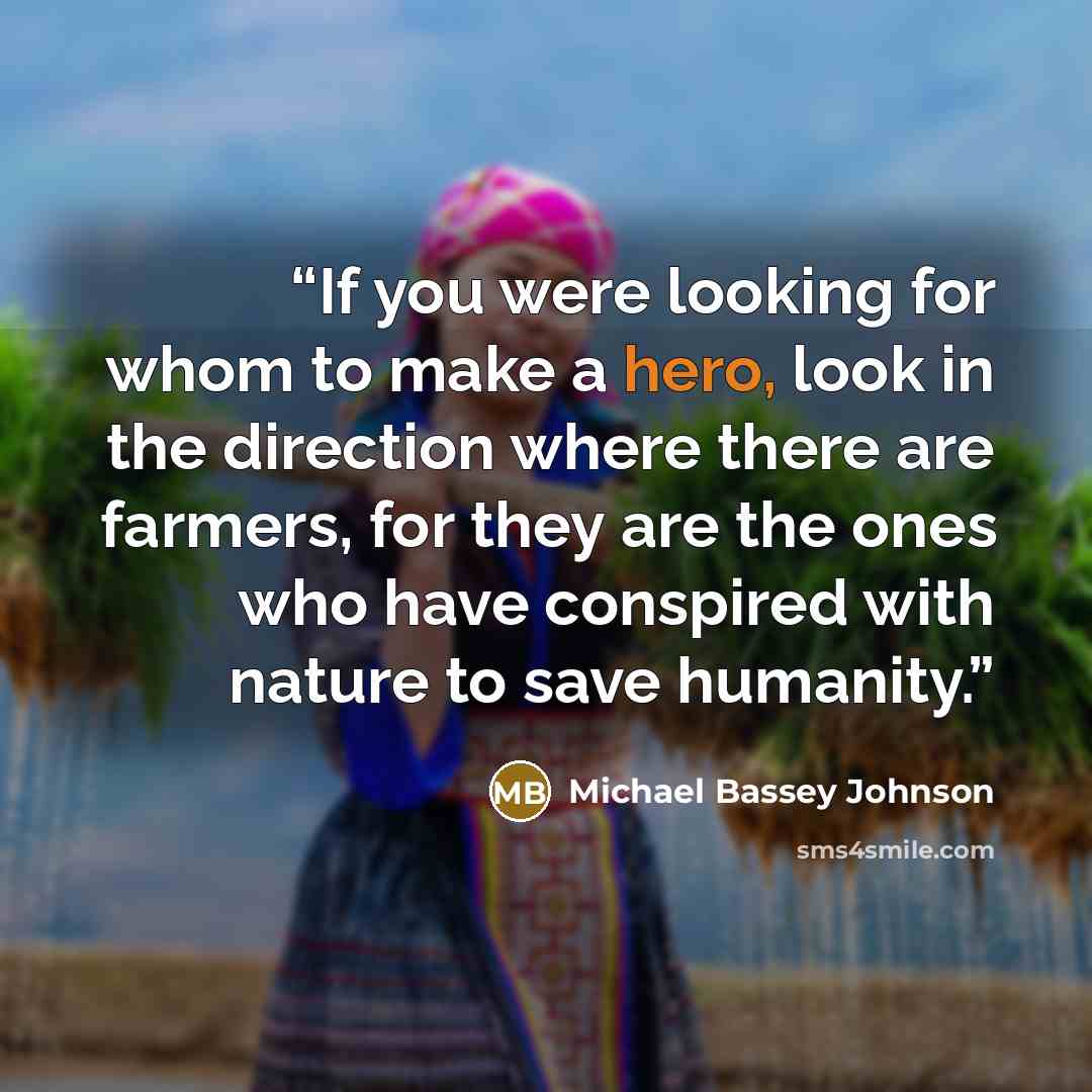 “If you were looking for whom to make a hero, look in the direction where there are farmers, for they are the ones who have conspired with nature to save humanity.” quote by Michael Bassey Johnson