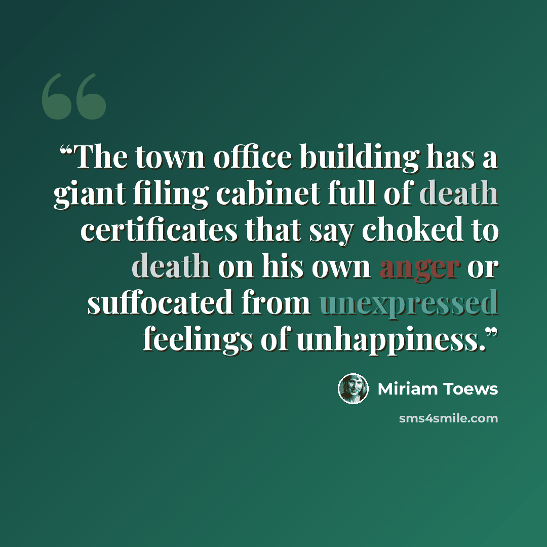 “The town office building has a giant filing cabinet full of death certificates that say choked to death on his own anger or suffocated from unexpressed feelings of unhappiness.” quote by Miriam Toews