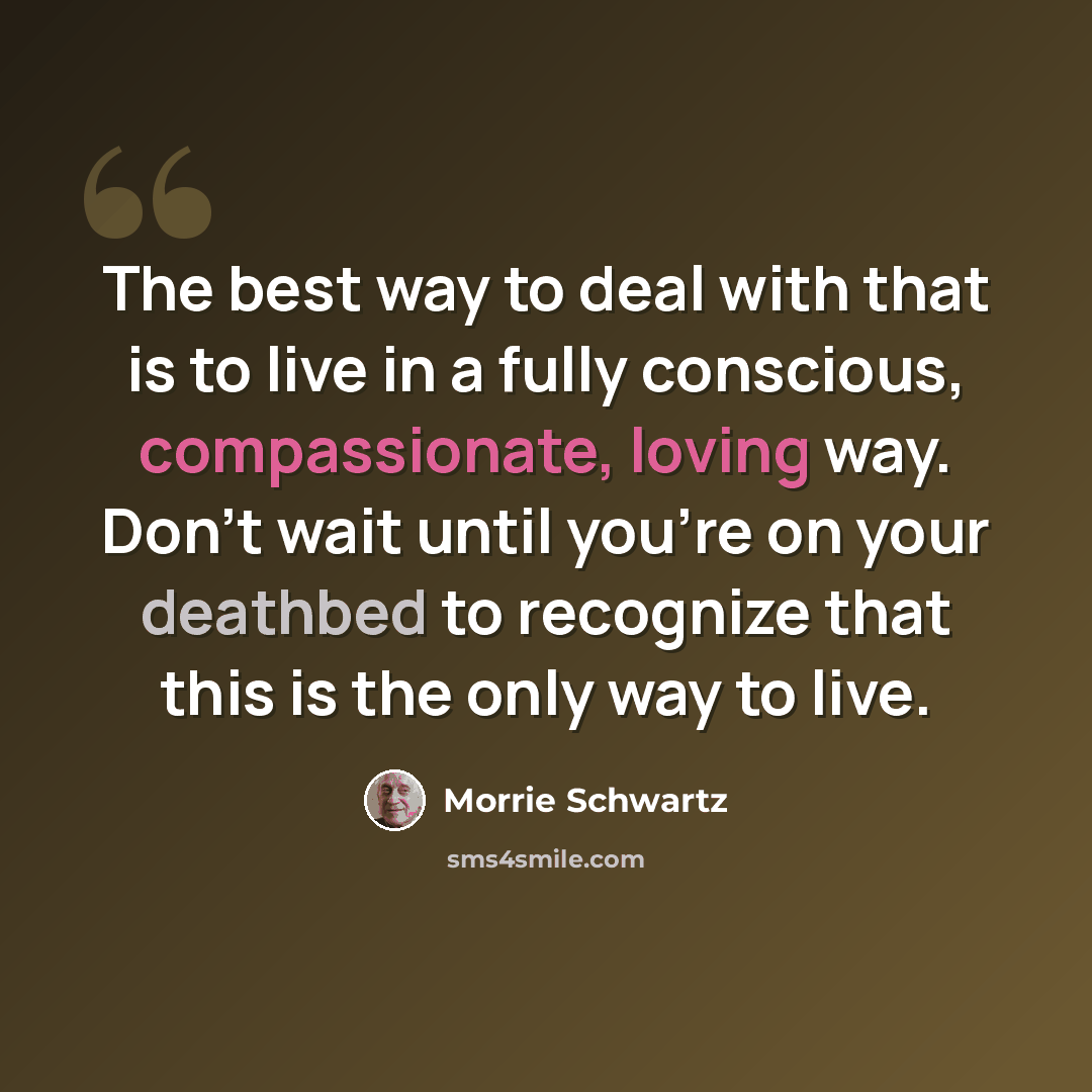 “The best way to deal with that is to live in a fully conscious, compassionate, loving way. Don't wait until you're on your deathbed to recognize that this is the only way to live.” quote by Morrie Schwartz