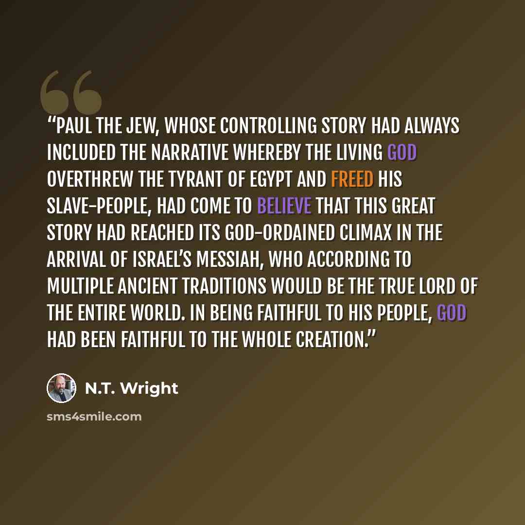 “Paul the Jew, whose controlling story had always included the narrative whereby the living God overthrew the tyrant of Egypt and freed his slave-people, had come to believe that this great story had reached its God-ordained climax in the arrival of Israel’s Messiah, who according to multiple…” quote by N.T. Wright
