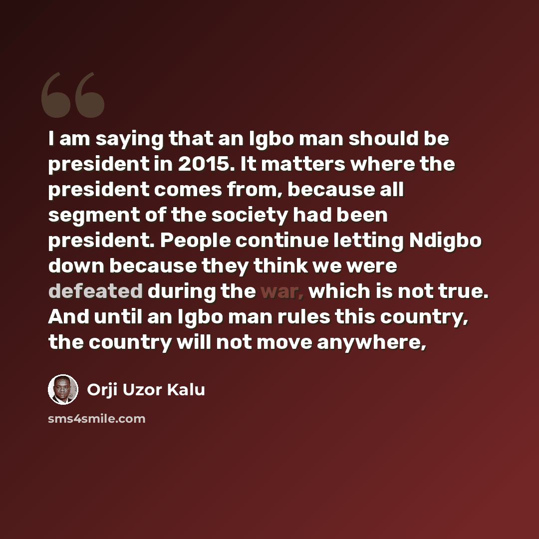 “I am saying that an Igbo man should be president in 2015. It matters where the president comes from, because all segment of the society had been president. People continue letting Ndigbo down because they think we were defeated during the war, which is not true. And until an Igbo man rules this…” quote by Orji Uzor Kalu