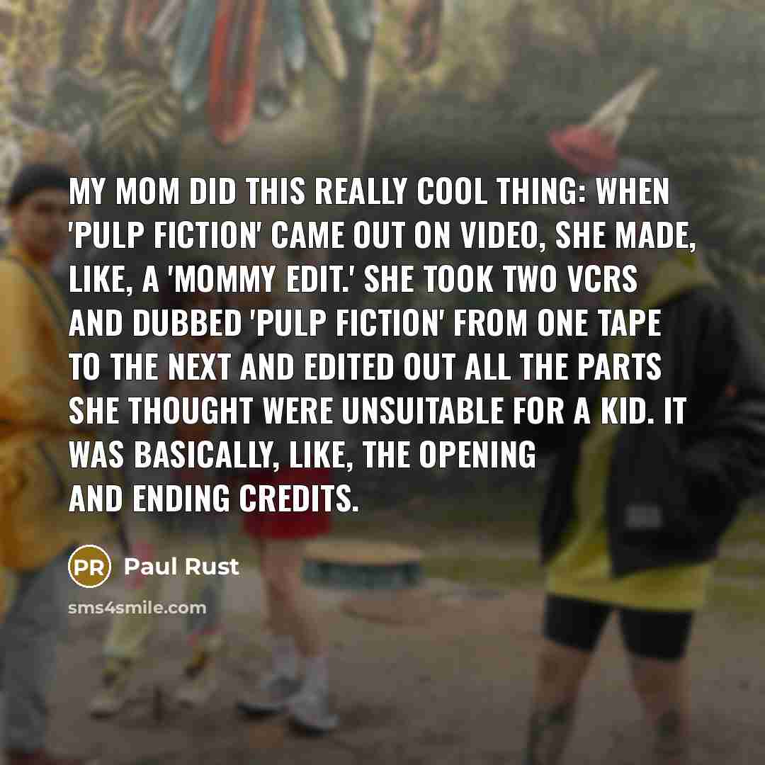 “My mom did this really cool thing: when 'Pulp Fiction' came out on video, she made, like, a 'mommy edit.' She took two VCRs and dubbed 'Pulp Fiction' from one tape to the next and edited out all the parts she thought were unsuitable for a kid. It was basically, like, the opening and ending credits.” quote by Paul Rust