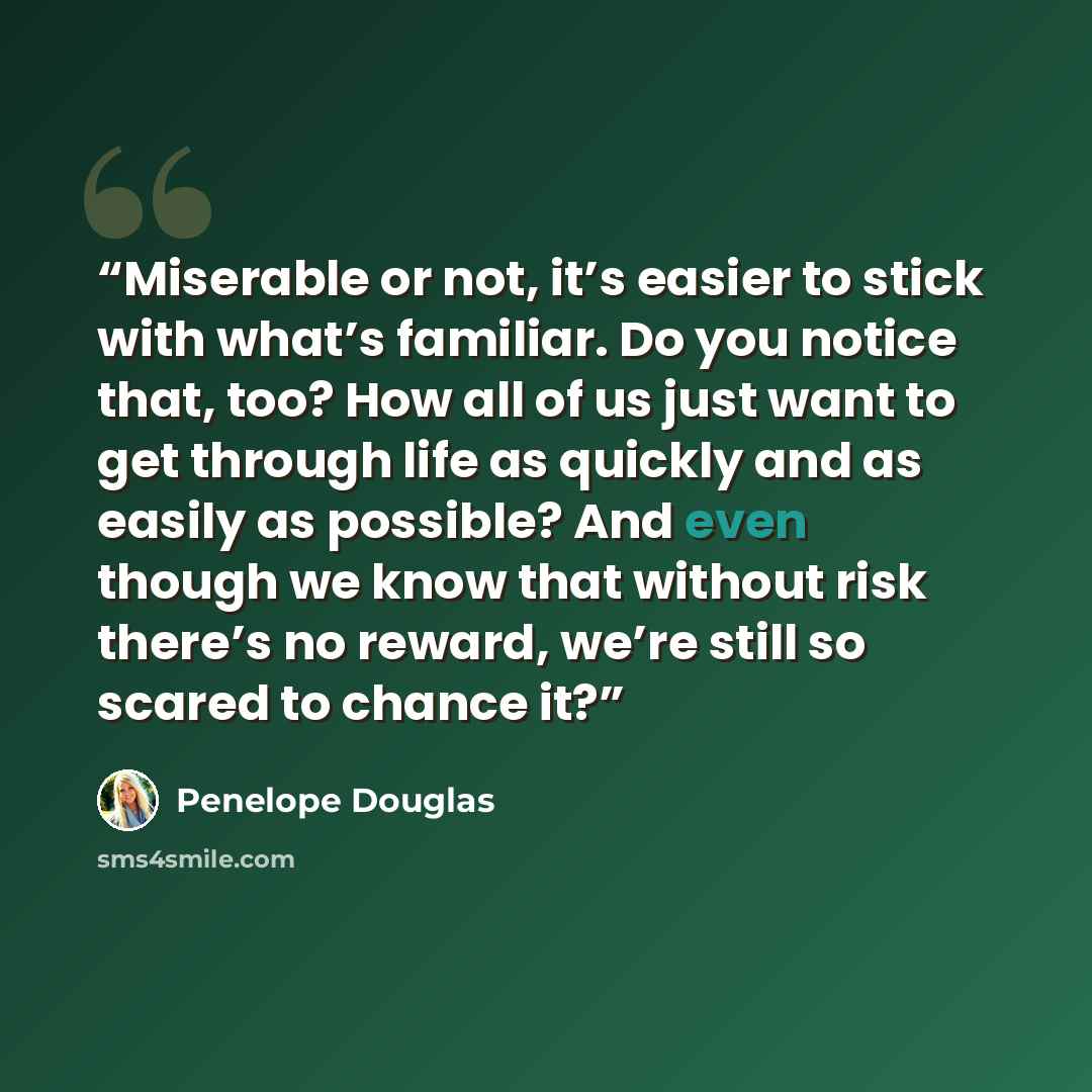 “Miserable or not, it’s easier to stick with what’s familiar. Do you notice that, too? How all of us just want to get through life as quickly and as easily as possible? And even though we know that without risk there’s no reward, we’re still so scared to chance it?” quote by Penelope Douglas