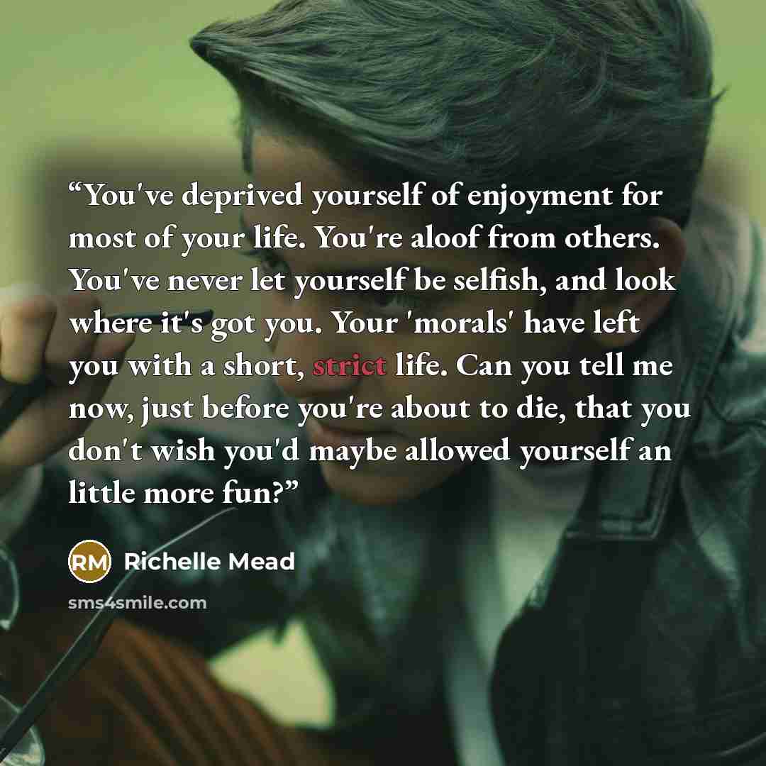 “You've deprived yourself of enjoyment for most of your life. You're aloof from others. You've never let yourself be selfish, and look where it's got you. Your 'morals' have left you with a short, strict life. Can you tell me now, just before you're about to die, that you don't wish you'd maybe…” quote by Richelle Mead