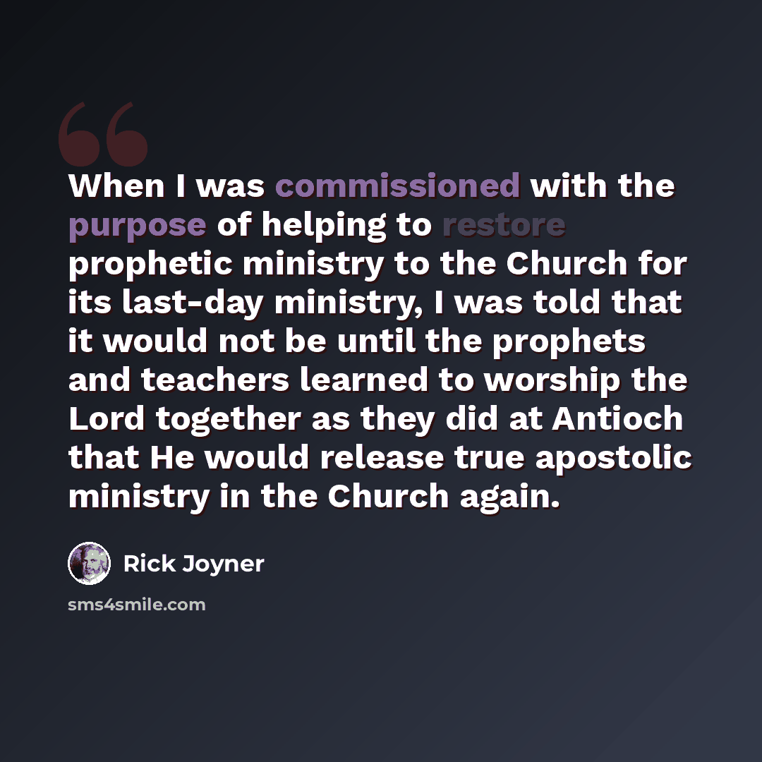 “When I was commissioned with the purpose of helping to restore prophetic ministry to the Church for its last-day ministry, I was told that it would not be until the prophets and teachers learned to worship the Lord together as they did at Antioch that He would release true apostolic ministry in…” quote by Rick Joyner