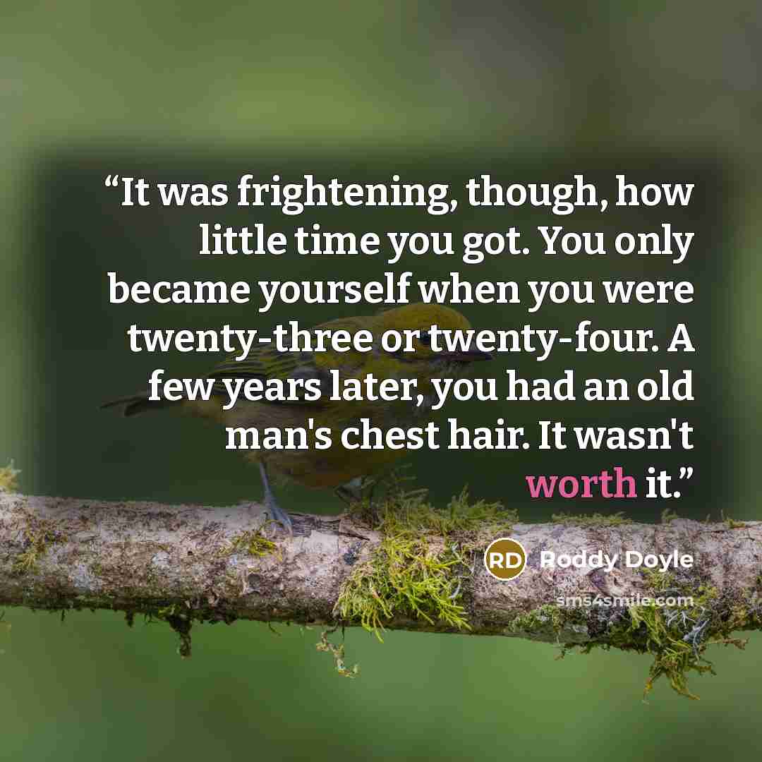 “It was frightening, though, how little time you got. You only became yourself when you were twenty-three or twenty-four. A few years later, you had an old man's chest hair. It wasn't worth it.” quote by Roddy Doyle