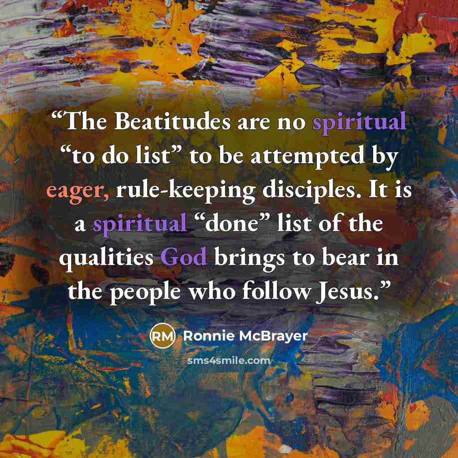 “The Beatitudes are no spiritual “to do list” to be attempted by eager, rule-keeping disciples. It is a spiritual “done” list of the qualities God brings to bear in the people who follow Jesus.” quote by Ronnie McBrayer
