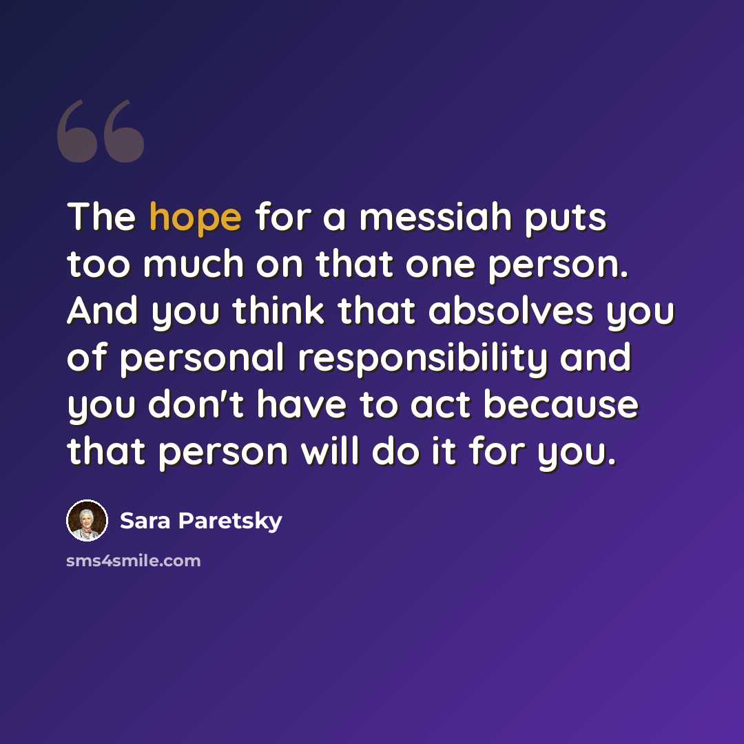 “The hope for a messiah puts too much on that one person. And you think that absolves you of personal responsibility and you don't have to act because that person will do it for you.” quote by Sara Paretsky
