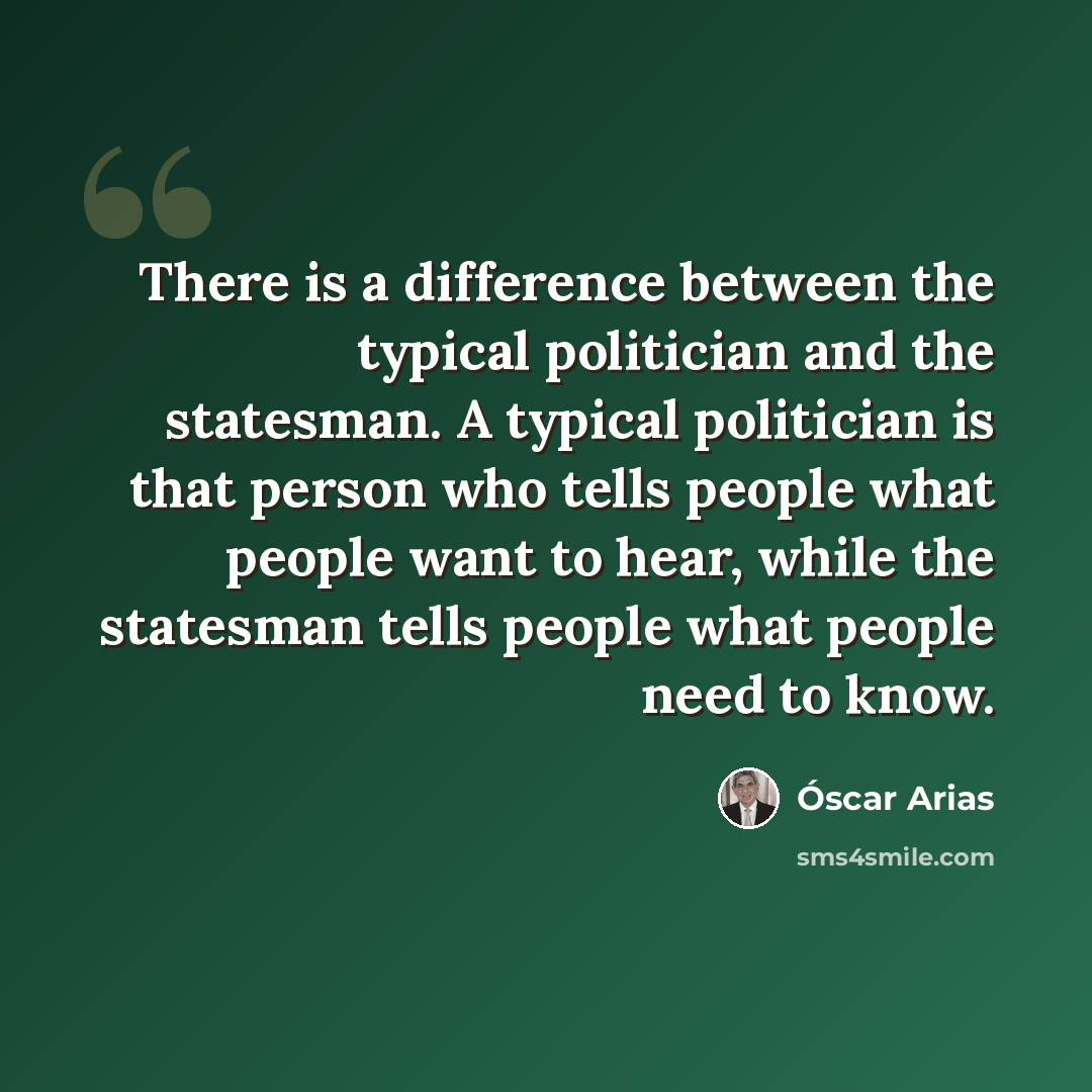 “There is a difference between the typical politician and the statesman. A typical politician is that person who tells people what people want to hear, while the statesman tells people what people need to know.” quote by Óscar Arias