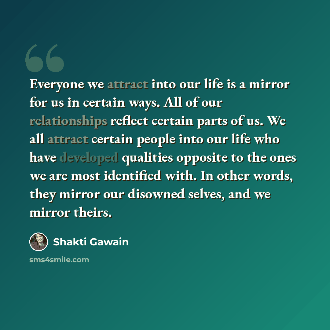 “Everyone we attract into our life is a mirror for us in certain ways. All of our relationships reflect certain parts of us. We all attract certain people into our life who have developed qualities opposite to the ones we are most identified with. In other words, they mirror our disowned selves…” quote by Shakti Gawain