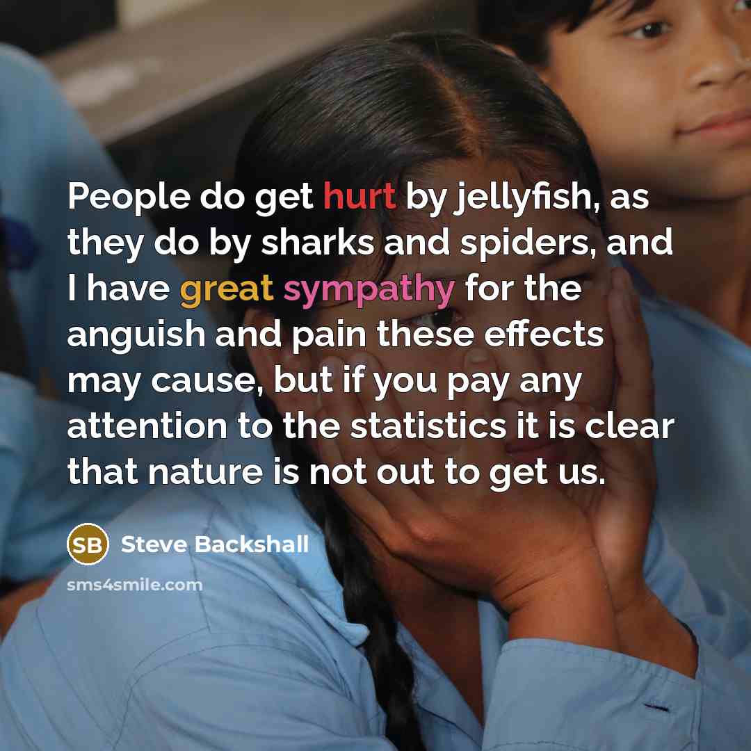 “People do get hurt by jellyfish, as they do by sharks and spiders, and I have great sympathy for the anguish and pain these effects may cause, but if you pay any attention to the statistics it is clear that nature is not out to get us.” quote by Steve Backshall