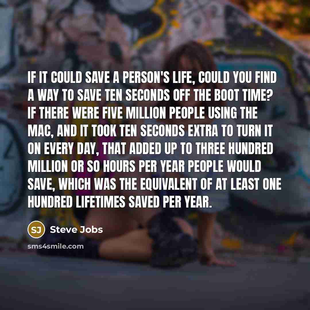 “If it could save a person's life, could you find a way to save ten seconds off the boot time? If there were five million people using the Mac, and it took ten seconds extra to turn it on every day, that added up to three hundred million or so hours per year people would save, which was the…” quote by Steve Jobs