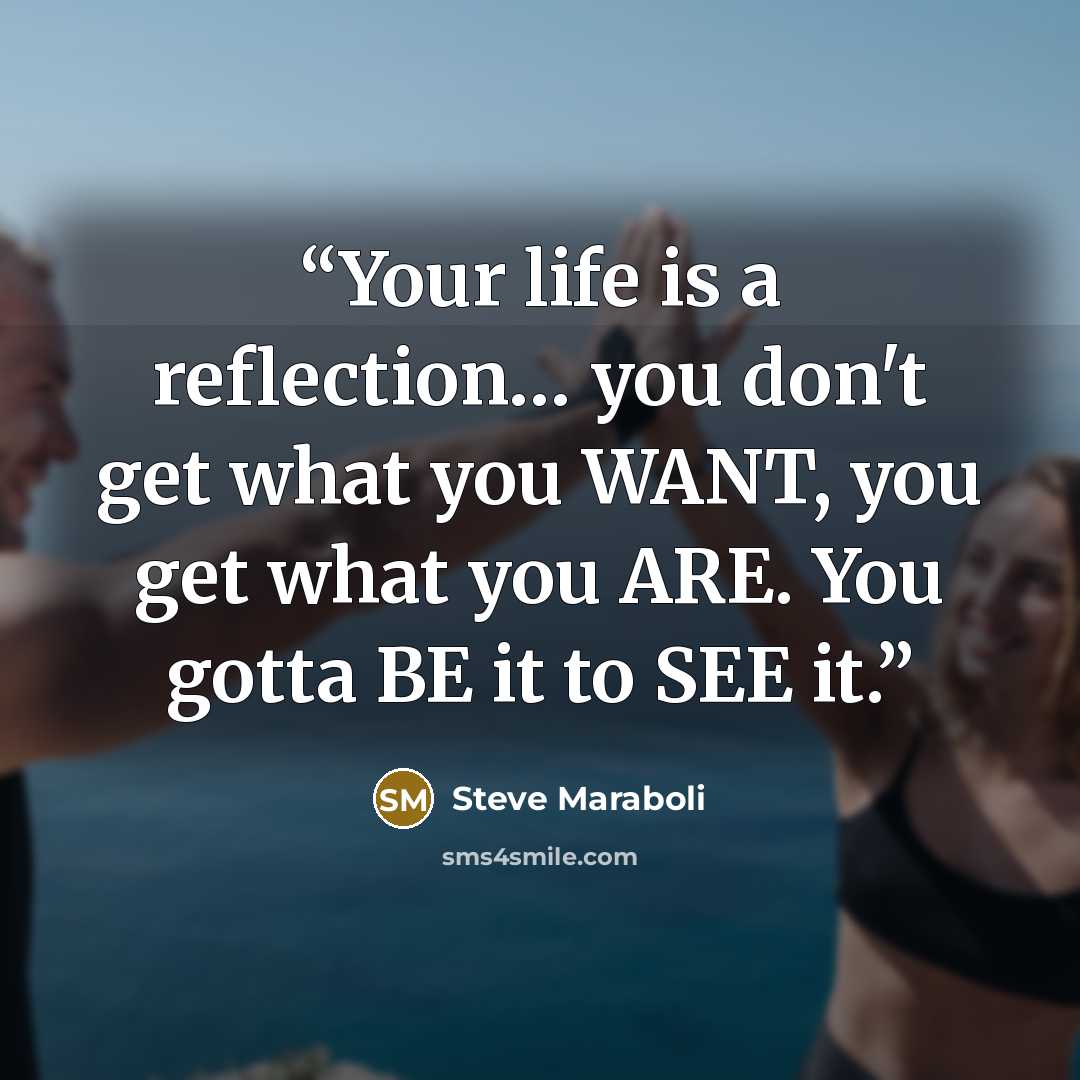 “Your life is a reflection… you don't get what you WANT, you get what you ARE. You gotta BE it to SEE it.” quote by Steve Maraboli