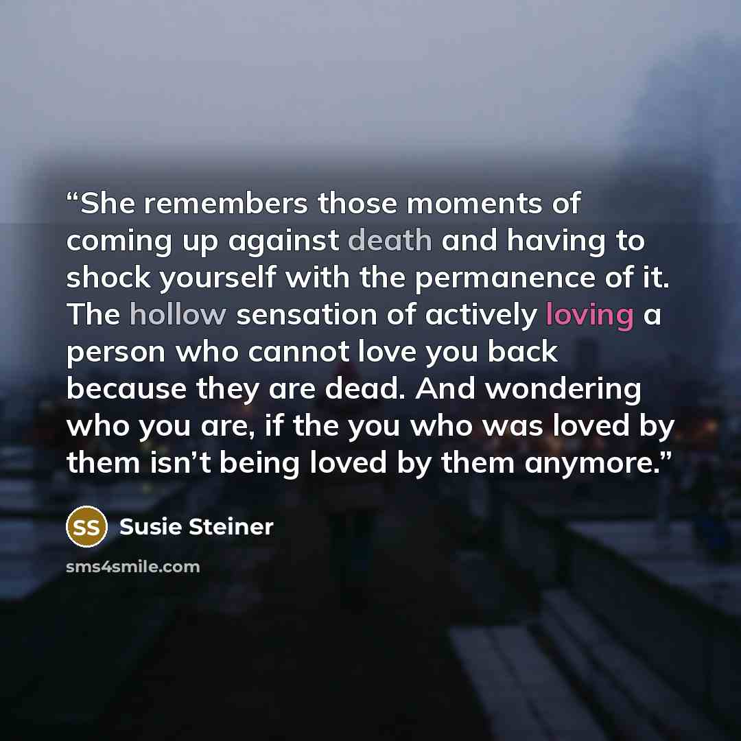 “She remembers those moments of coming up against death and having to shock yourself with the permanence of it. The hollow sensation of actively loving a person who cannot love you back because they are dead. And wondering who you are, if the you who was loved by them isn’t being loved by them…” quote by Susie Steiner