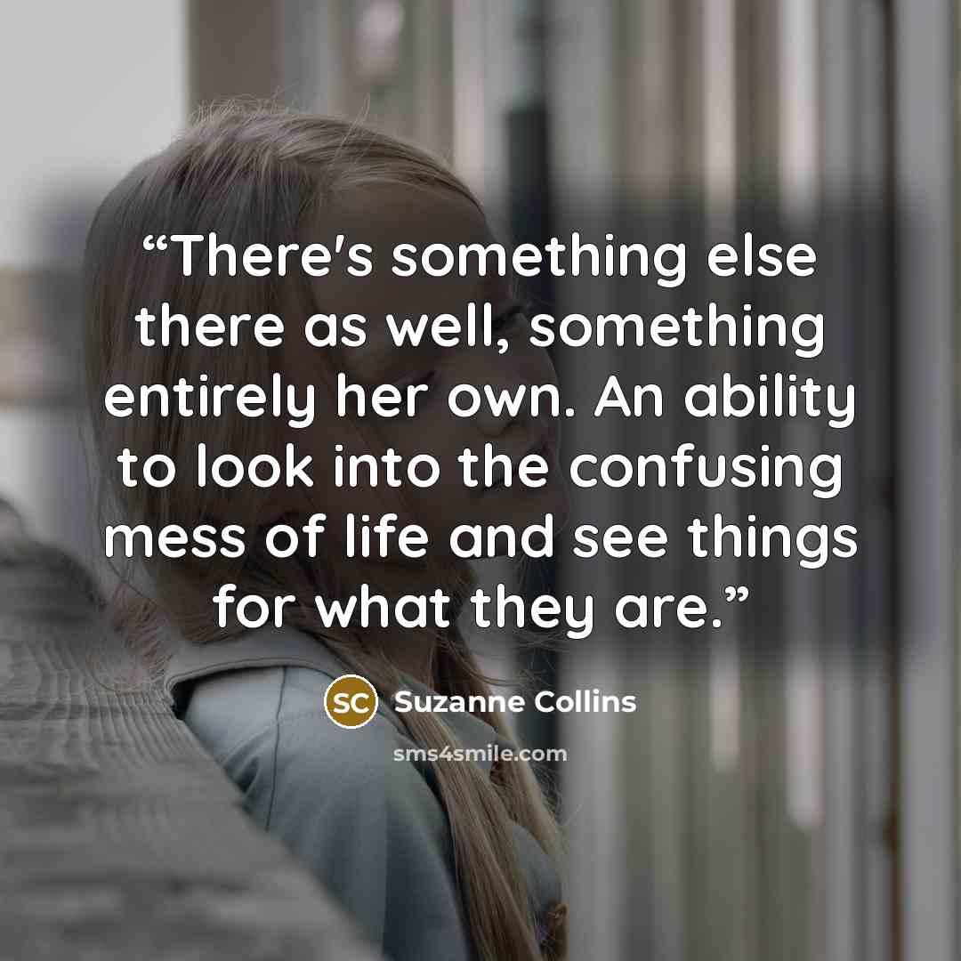 “There's something else there as well, something entirely her own. An ability to look into the confusing mess of life and see things for what they are.” quote by Suzanne Collins