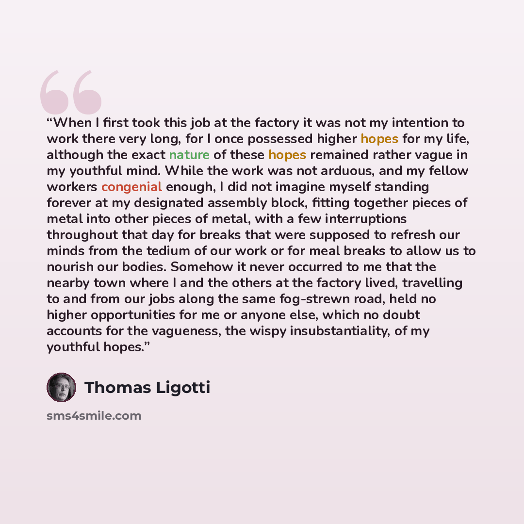 “When I first took this job at the factory it was not my intention to work there very long, for I once possessed higher hopes for my life, although the exact nature of these hopes remained rather vague in my youthful mind. While the work was not arduous, and my fellow workers congenial enough, I…” quote by Thomas Ligotti