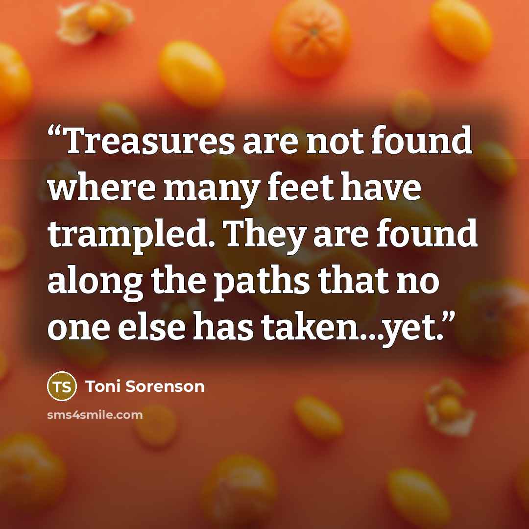“Treasures are not found where many feet have trampled. They are found along the paths that no one else has taken...yet.” quote by Toni Sorenson
