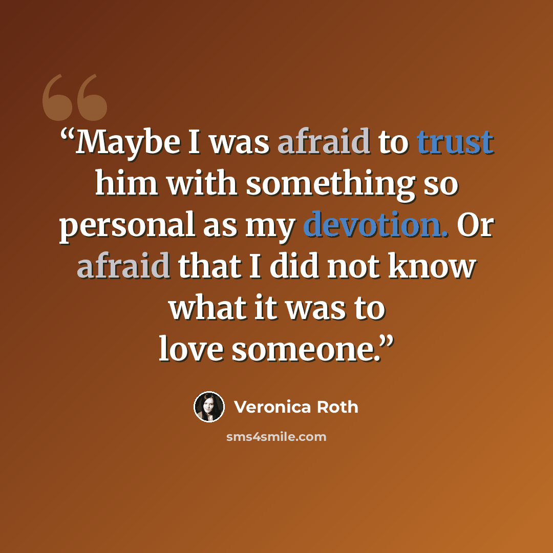 “Maybe I was afraid to trust him with something so personal as my devotion. Or afraid that I did not know what it was to love someone.” quote by Veronica Roth