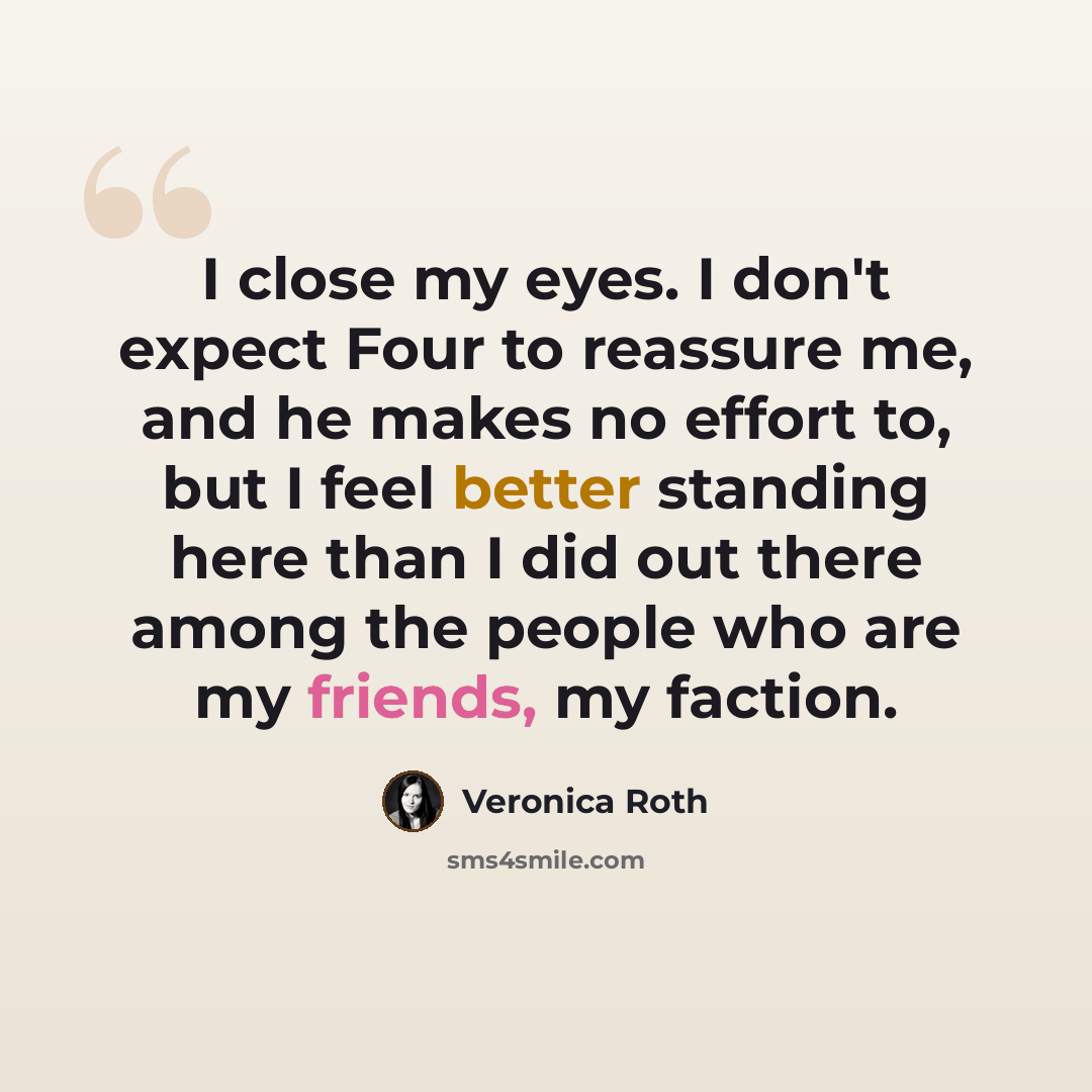 “I close my eyes. I don't expect Four to reassure me, and he makes no effort to, but I feel better standing here than I did out there among the people who are my friends, my faction.” quote by Veronica Roth
