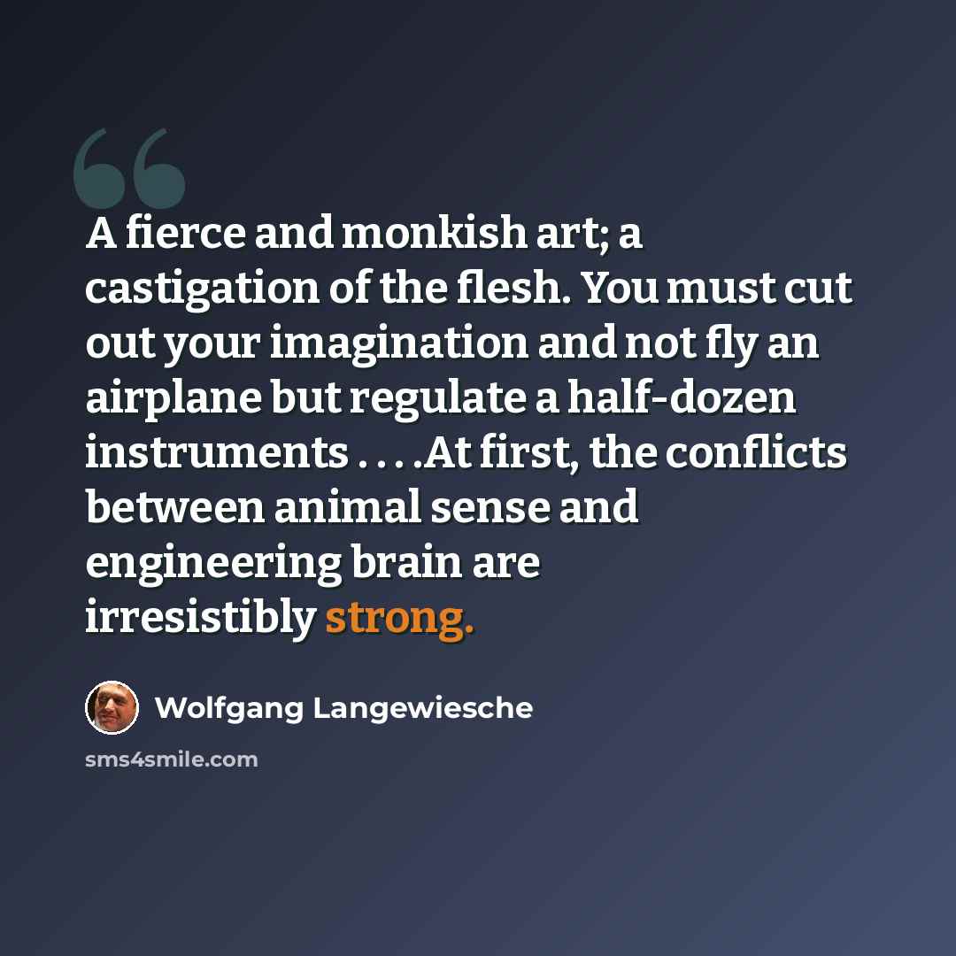 “A fierce and monkish art; a castigation of the flesh. You must cut out your imagination and not fly an airplane but regulate a half-dozen instruments . . . .At first, the conflicts between animal sense and engineering brain are irresistibly strong.” quote by Wolfgang Langewiesche