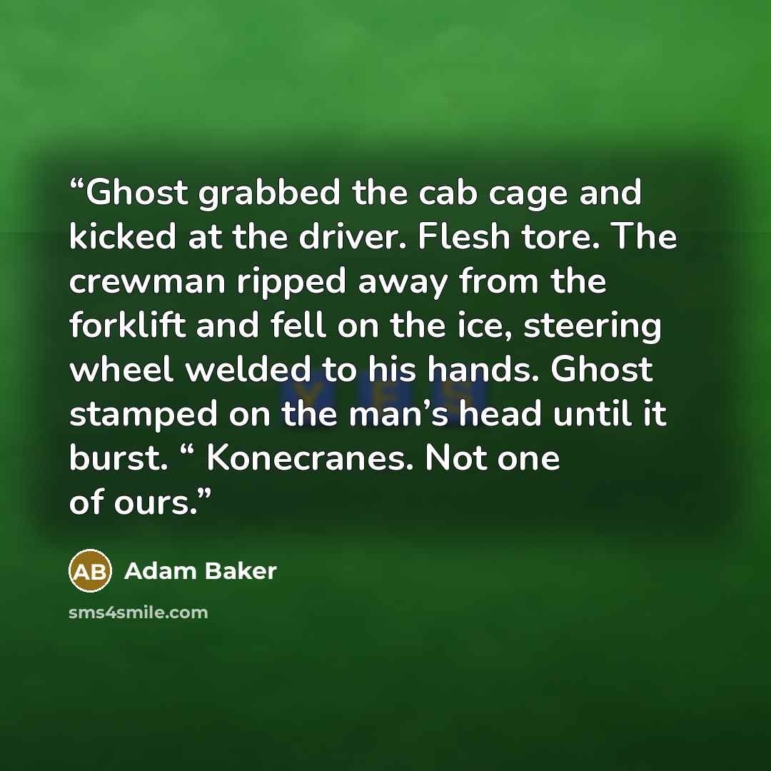 “Ghost grabbed the cab cage and kicked at the driver. Flesh tore. The crewman ripped away from the forklift and fell on the ice, steering wheel welded to his hands. Ghost stamped on the man’s head until it burst. “ Konecranes. Not one of ours.” quote by Adam Baker