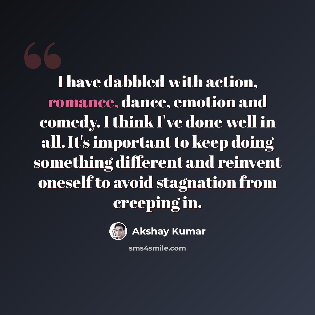 “I have dabbled with action, romance, dance, emotion and comedy. I think I've done well in all. It's important to keep doing something different and reinvent oneself to avoid stagnation from creeping in.” quote by Akshay Kumar