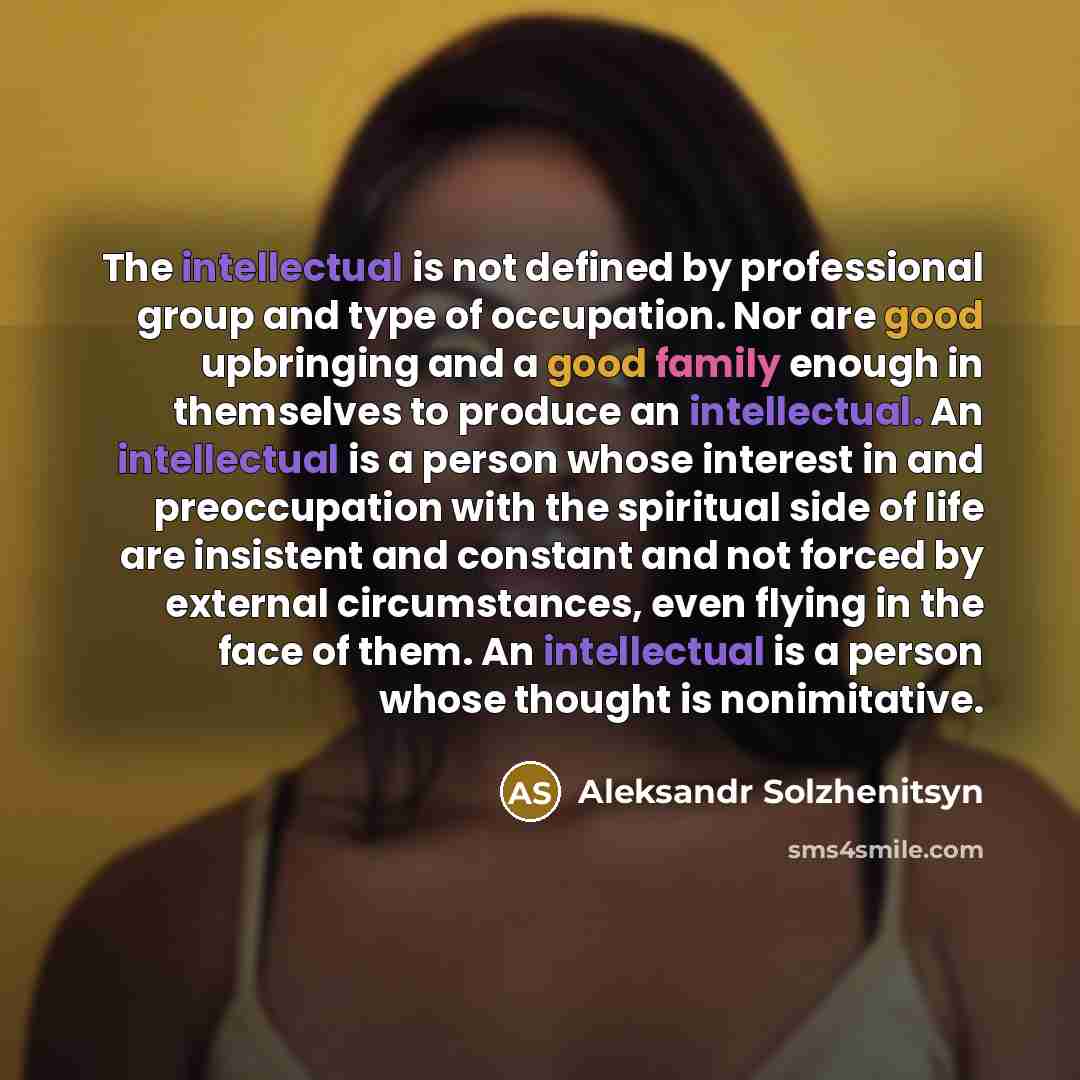 “The intellectual is not defined by professional group and type of occupation. Nor are good upbringing and a good family enough in themselves to produce an intellectual. An intellectual is a person whose interest in and preoccupation with the spiritual side of life are insistent and constant and…” quote by Aleksandr Solzhenitsyn