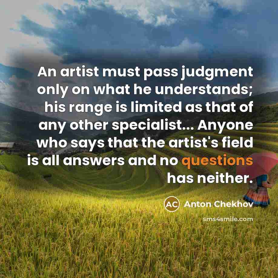 “An artist must pass judgment only on what he understands; his range is limited as that of any other specialist... Anyone who says that the artist's field is all answers and no questions has neither.” quote by Anton Chekhov
