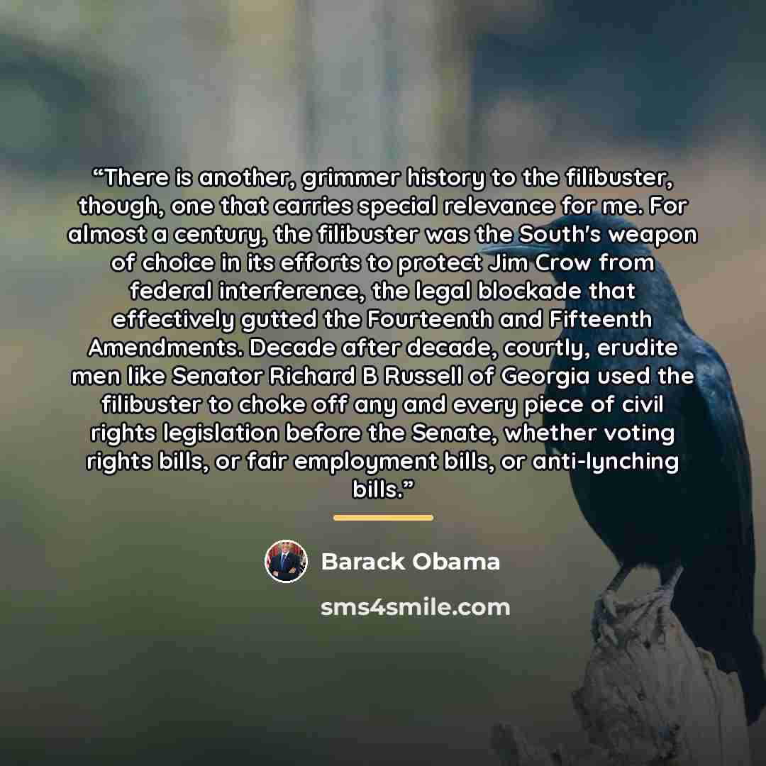 “There is another, grimmer history to the filibuster, though, one that carries special relevance for me. For almost a century, the filibuster was the South's weapon of choice in its efforts to protect Jim Crow from federal interference, the legal blockade that effectively gutted the Fourteenth and…” quote by Barack Obama