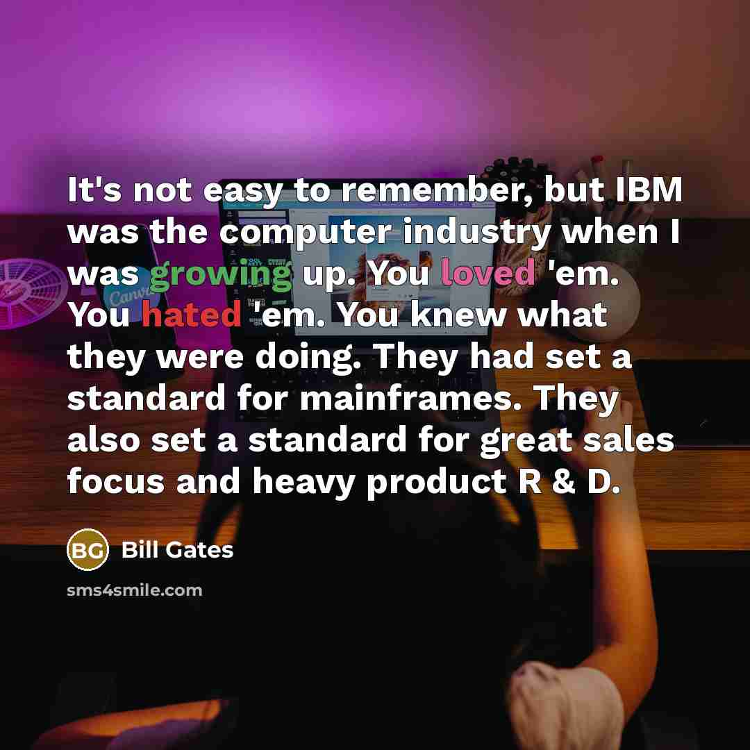 “It's not easy to remember, but IBM was the computer industry when I was growing up. You loved 'em. You hated 'em. You knew what they were doing. They had set a standard for mainframes. They also set a standard for great sales focus and heavy product R & D.” quote by Bill Gates