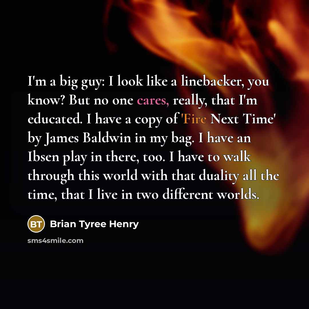 “I'm a big guy: I look like a linebacker, you know? But no one cares, really, that I'm educated. I have a copy of 'Fire Next Time' by James Baldwin in my bag. I have an Ibsen play in there, too. I have to walk through this world with that duality all the time, that I live in two different worlds.” quote by Brian Tyree Henry
