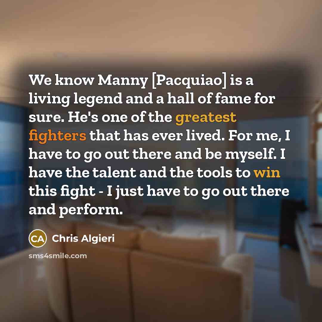 “We know Manny [Pacquiao] is a living legend and a hall of fame for sure. He's one of the greatest fighters that has ever lived. For me, I have to go out there and be myself. I have the talent and the tools to win this fight - I just have to go out there and perform.” quote by Chris Algieri
