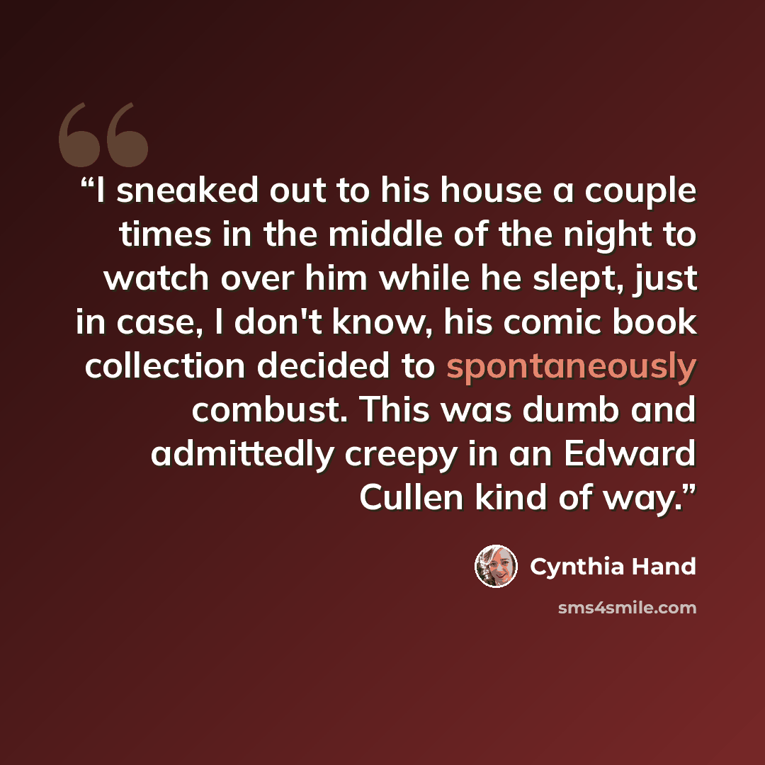“I sneaked out to his house a couple times in the middle of the night to watch over him while he slept, just in case, I don't know, his comic book collection decided to spontaneously combust. This was dumb and admittedly creepy in an Edward Cullen kind of way.” quote by Cynthia Hand