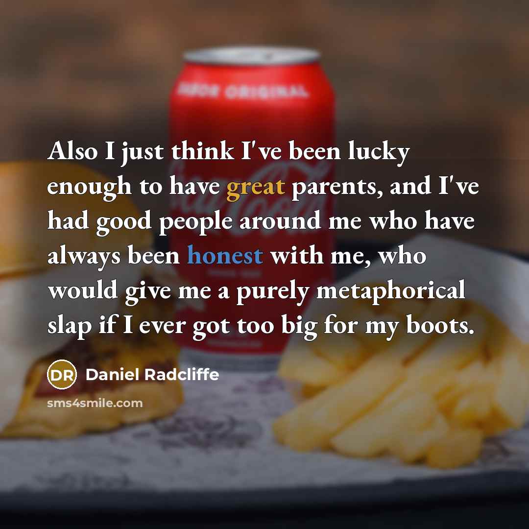 “Also I just think I've been lucky enough to have great parents, and I've had good people around me who have always been honest with me, who would give me a purely metaphorical slap if I ever got too big for my boots.” quote by Daniel Radcliffe