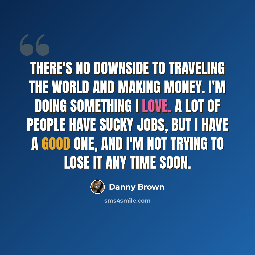 “There's no downside to traveling the world and making money. I'm doing something I love. A lot of people have sucky jobs, but I have a good one, and I'm not trying to lose it any time soon.” quote by Danny Brown
