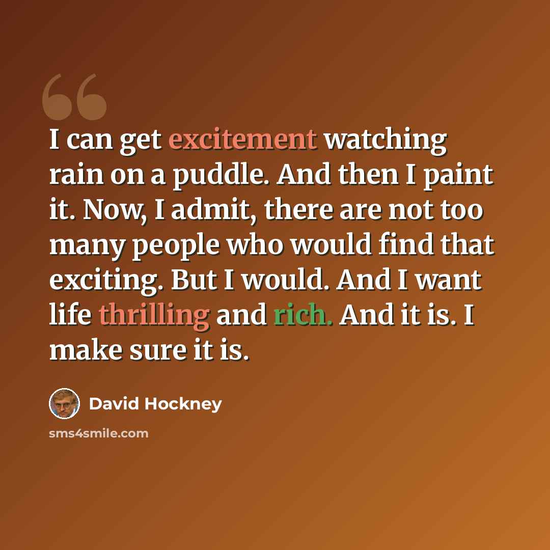 “I can get excitement watching rain on a puddle. And then I paint it. Now, I admit, there are not too many people who would find that exciting. But I would. And I want life thrilling and rich. And it is. I make sure it is.” quote by David Hockney