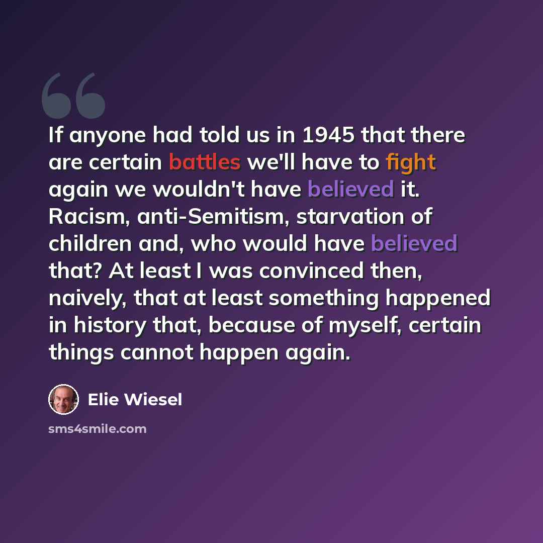 “If anyone had told us in 1945 that there are certain battles we'll have to fight again we wouldn't have believed it. Racism, anti-Semitism, starvation of children and, who would have believed that? At least I was convinced then, naively, that at least something happened in history that, because of…” quote by Elie Wiesel