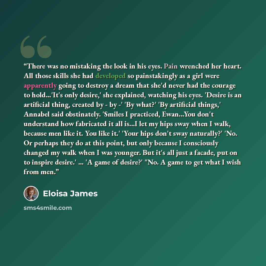 “There was no mistaking the look in his eyes. Pain wrenched her heart. All those skills she had developed so painstakingly as a girl were apparently going to destroy a dream that she'd never had the courage to hold...'It's only desire,' she explained, watching his eyes. 'Desire is an artificial…” quote by Eloisa James