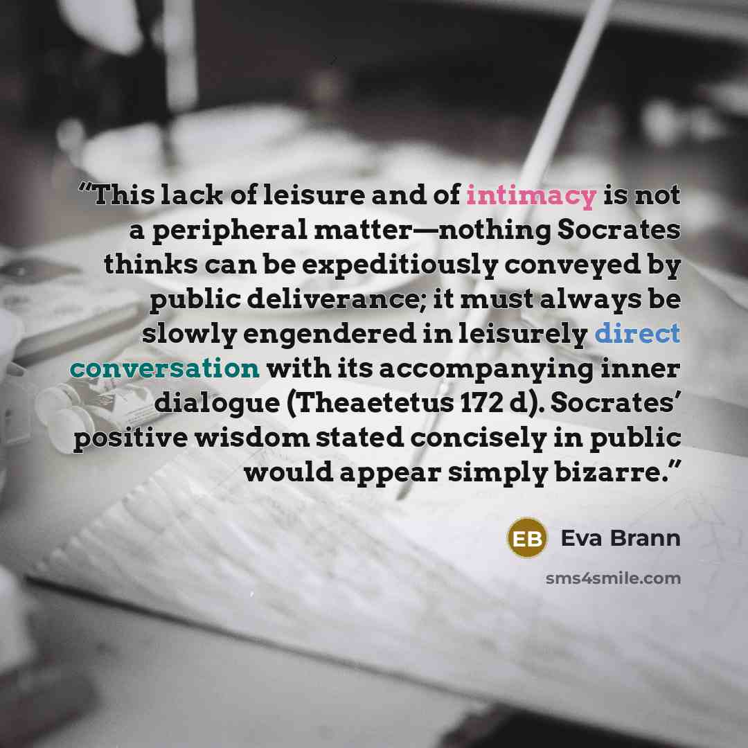 “This lack of leisure and of intimacy is not a peripheral matter—nothing Socrates thinks can be expeditiously conveyed by public deliverance; it must always be slowly engendered in leisurely direct conversation with its accompanying inner dialogue (Theaetetus 172 d). Socrates’ positive wisdom…” quote by Eva Brann