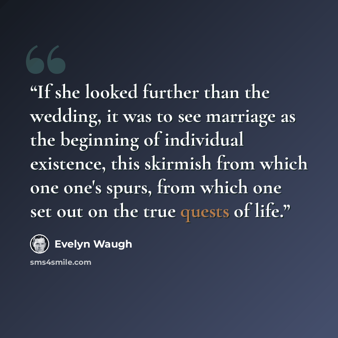 “If she looked further than the wedding, it was to see marriage as the beginning of individual existence, this skirmish from which one one's spurs, from which one set out on the true quests of life.” quote by Evelyn Waugh