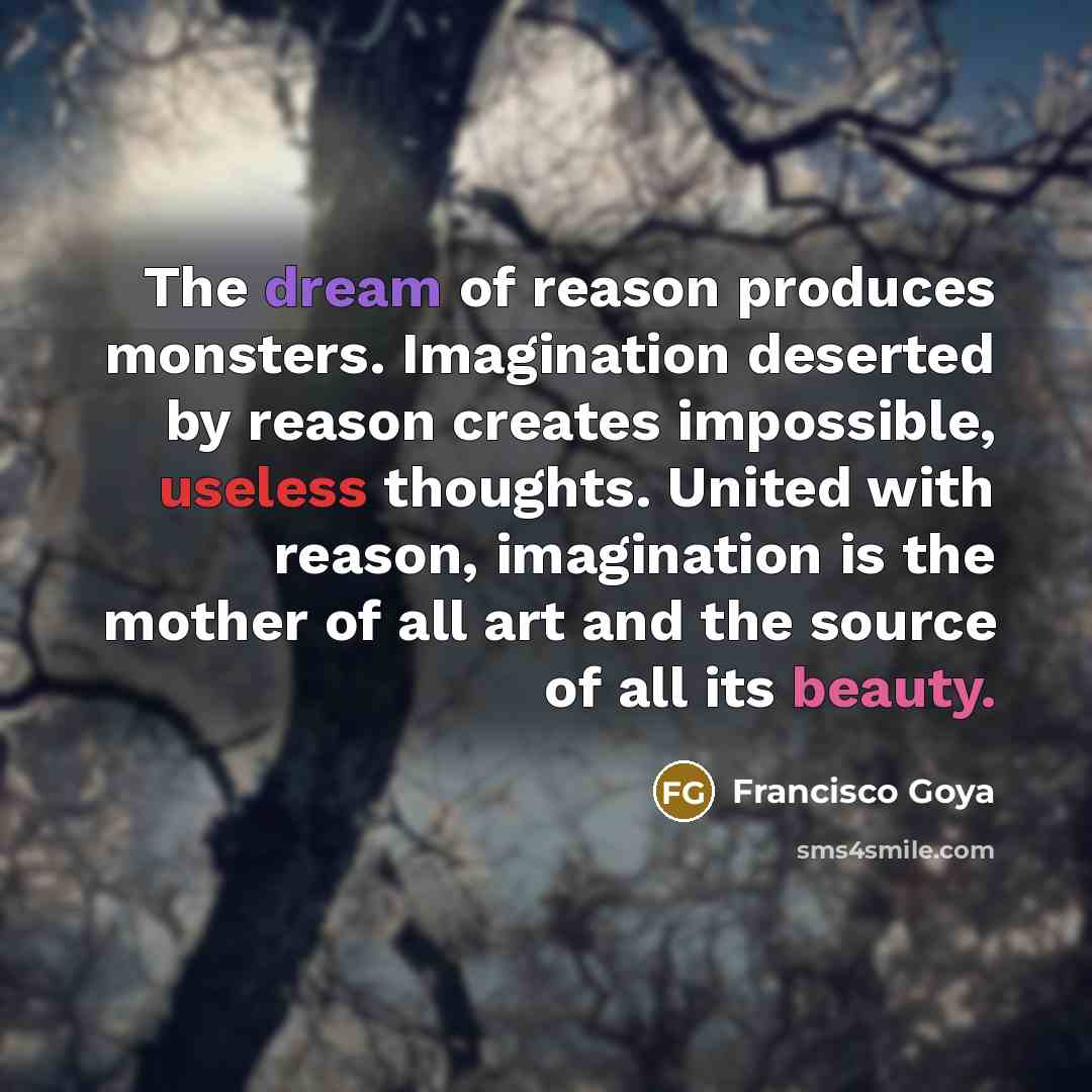 “The dream of reason produces monsters. Imagination deserted by reason creates impossible, useless thoughts. United with reason, imagination is the mother of all art and the source of all its beauty.” quote by Francisco Goya
