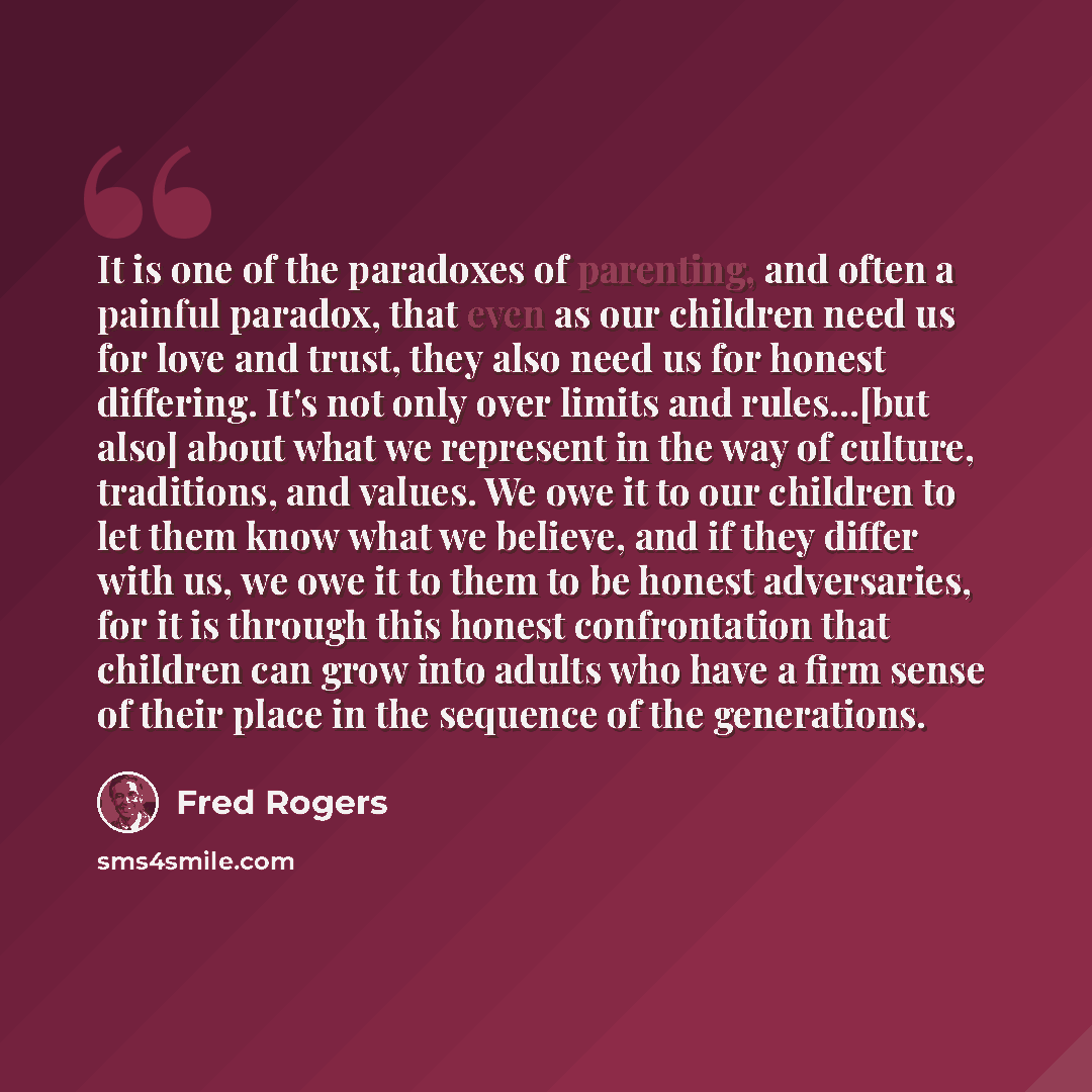 “It is one of the paradoxes of parenting, and often a painful paradox, that even as our children need us for love and trust, they also need us for honest differing. It's not only over limits and rules...[but also] about what we represent in the way of culture, traditions, and values. We owe it to…” quote by Fred Rogers