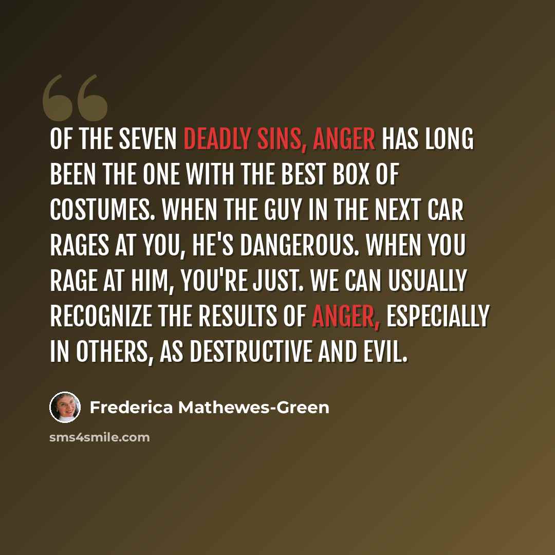“Of the seven deadly sins, anger has long been the one with the best box of costumes. When the guy in the next car rages at you, he's dangerous. When you rage at him, you're just. We can usually recognize the results of anger, especially in others, as destructive and evil.” quote by Frederica Mathewes-Green