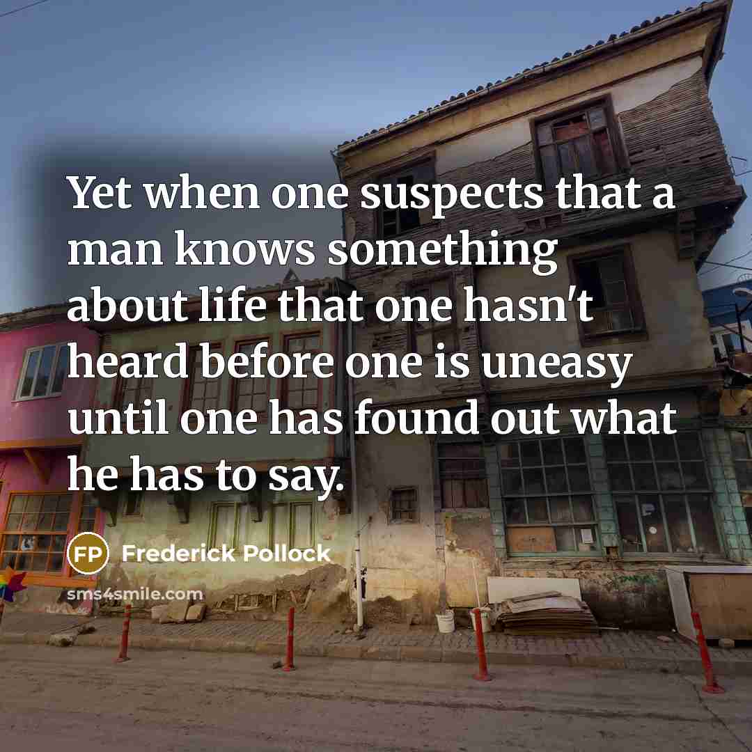 “Yet when one suspects that a man knows something about life that one hasn't heard before one is uneasy until one has found out what he has to say.” quote by Frederick Pollock
