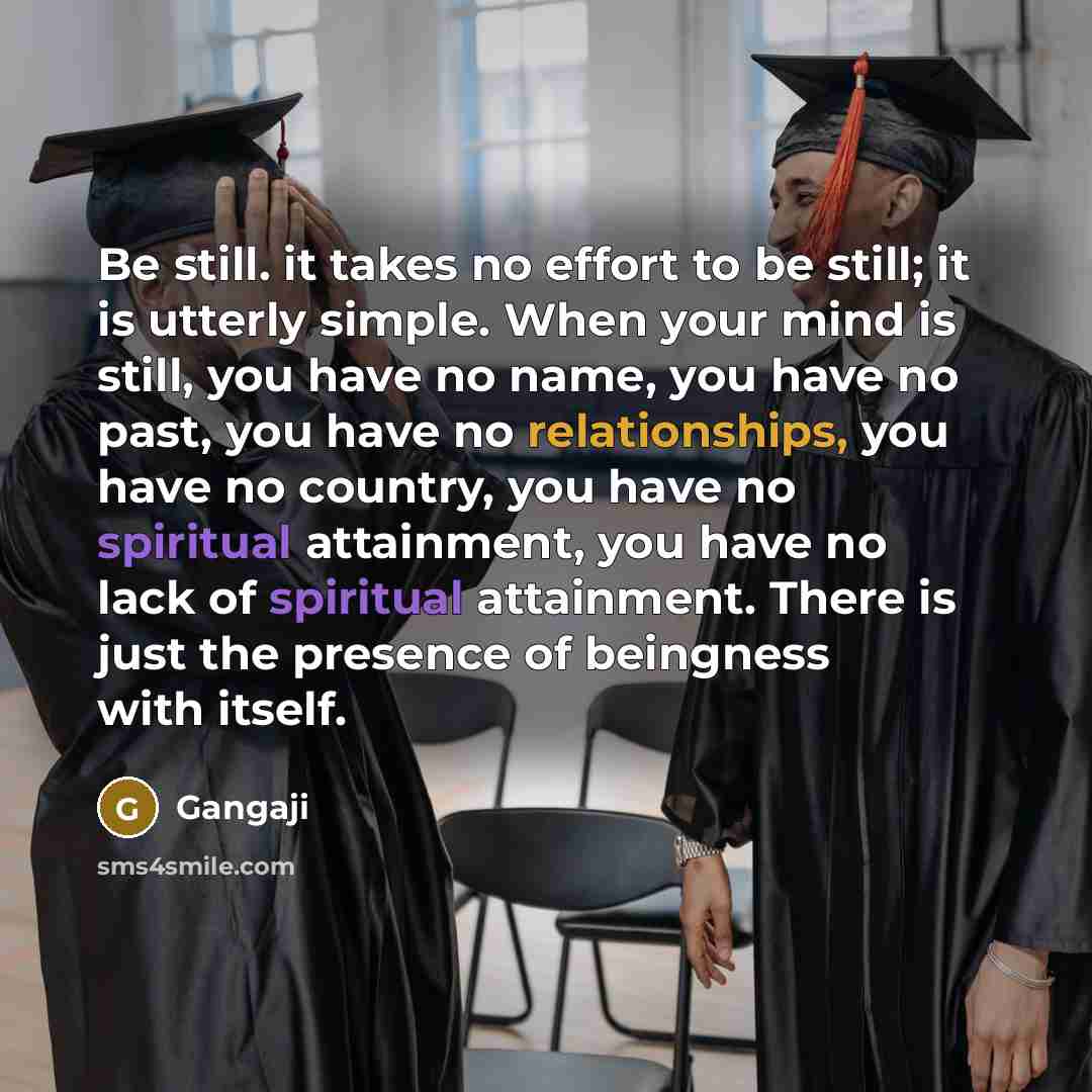 “Be still. it takes no effort to be still; it is utterly simple. When your mind is still, you have no name, you have no past, you have no relationships, you have no country, you have no spiritual attainment, you have no lack of spiritual attainment. There is just the presence of beingness with…” quote by Gangaji